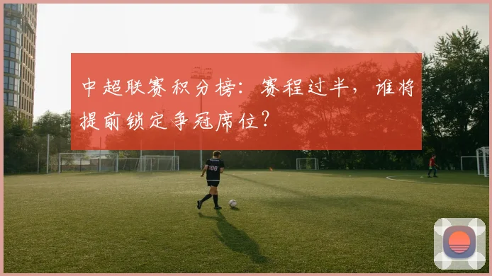 中超联赛积分榜：赛程过半，谁将提前锁定争冠席位？