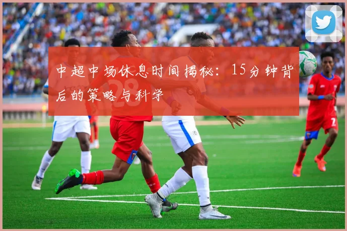 中超中场休息时间揭秘:15分钟背后的策略与科学
