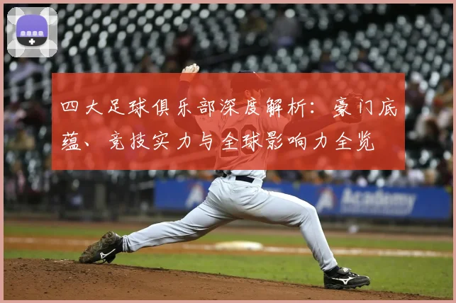 四大足球俱乐部深度解析:豪门底蕴、竞技实力与全球影响力全览